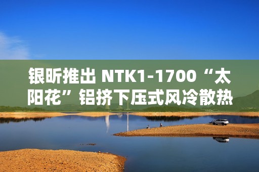 银昕推出 NTK1-1700“太阳花”铝挤下压式风冷散热器，支持 95W 功耗
