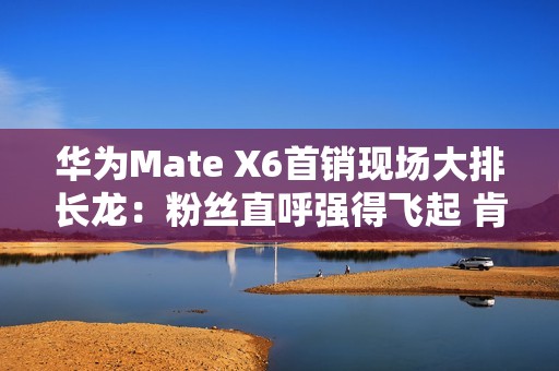 华为Mate X6首销现场大排长龙：粉丝直呼强得飞起 肯定比苹果好