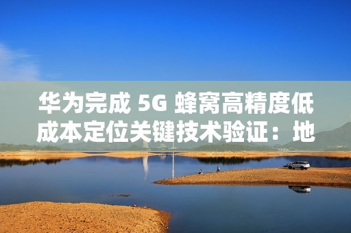 华为完成 5G 蜂窝高精度低成本定位关键技术验证：地下停车场整体精度达亚米级