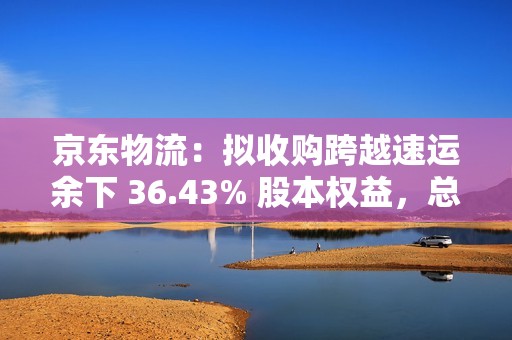 京东物流：拟收购跨越速运余下 36.43% 股本权益，总对价不超 64.8 亿元
