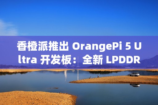 香橙派推出 OrangePi 5 Ultra 开发板：全新 LPDDR 5 内存标准，新增 HDMI 输入接口