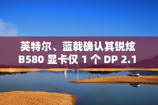 英特尔、蓝戟确认其锐炫 B580 显卡仅 1 个 DP 2.1 接口支持 UHBR 13.5