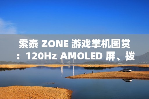 索泰 ZONE 游戏掌机图赏：120Hz AMOLED 屏、拨动式轮盘、双触控板、二段式扳机