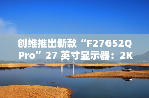 创维推出新款“F27G52Q Pro”27 英寸显示器：2K 180Hz，999 元