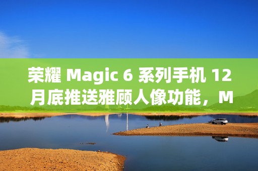 荣耀 Magic 6 系列手机 12 月底推送雅顾人像功能，Magic 5 系列机型明年 1 月升级支持