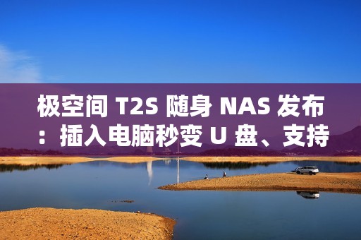 极空间 T2S 随身 NAS 发布：插入电脑秒变 U 盘、支持充电宝供电，首发价 2399 元