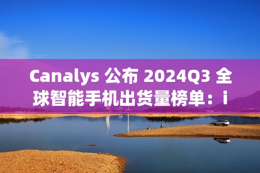 Canalys 公布 2024Q3 全球智能手机出货量榜单：iPhone15 第一，苹果、三星瓜分前十