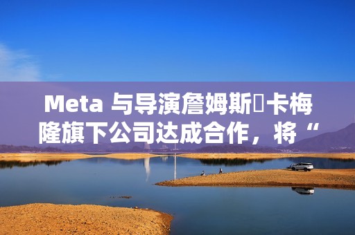 Meta 与导演詹姆斯・卡梅隆旗下公司达成合作，将“彻底改变所有视觉媒体”