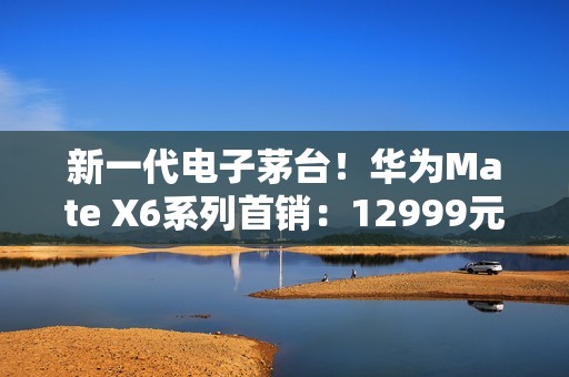 新一代电子茅台！华为Mate X6系列首销：12999元起