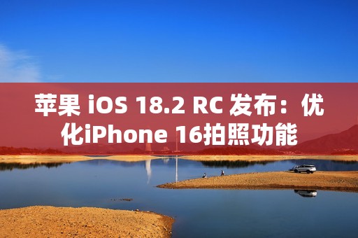 苹果 iOS 18.2 RC 发布：优化iPhone 16拍照功能