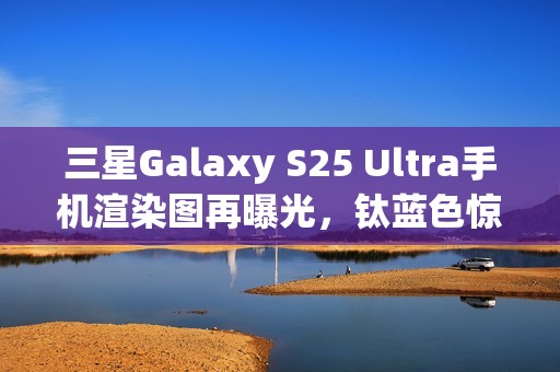 三星Galaxy S25 Ultra手机渲染图再曝光，钛蓝色惊艳亮相