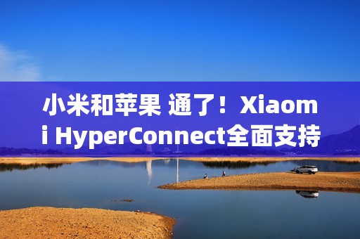 小米和苹果 通了！Xiaomi HyperConnect全面支持苹果设备：轻松互传