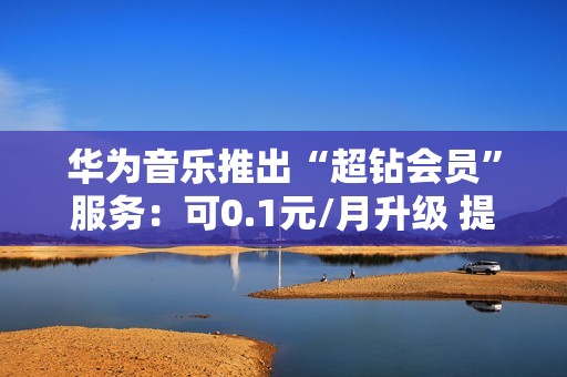 华为音乐推出“超钻会员”服务：可0.1元/月升级 提供192KHz/24bit音源等