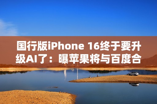 国行版iPhone 16终于要升级AI了：曝苹果将与百度合作