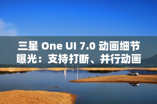 三星 One UI 7.0 动画细节曝光：支持打断、并行动画效果
