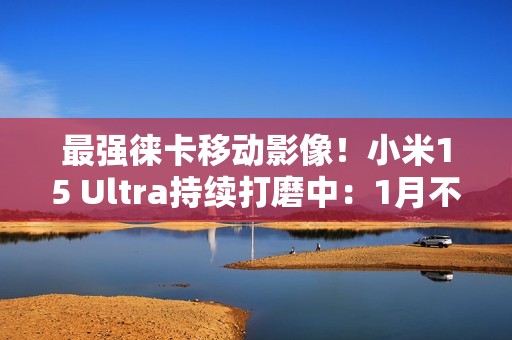 最强徕卡移动影像！小米15 Ultra持续打磨中：1月不发布