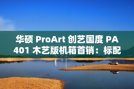 华硕 ProArt 创艺国度 PA401 木艺版机箱首销：标配双 160mm 特规风扇，579 元