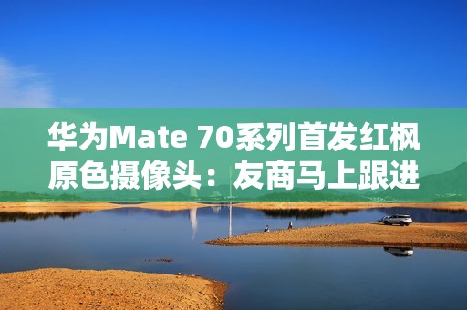 华为Mate 70系列首发红枫原色摄像头：友商马上跟进