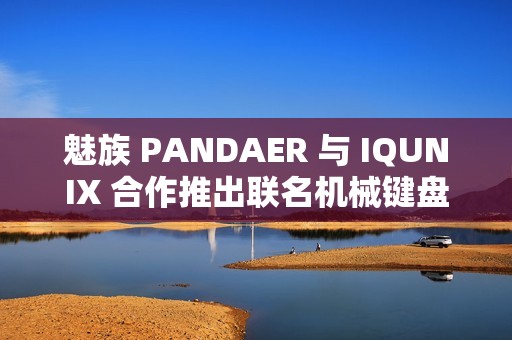 魅族 PANDAER 与 IQUNIX 合作推出联名机械键盘、星闪鼠标，599~899 元