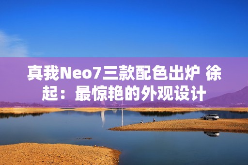 真我Neo7三款配色出炉 徐起：最惊艳的外观设计