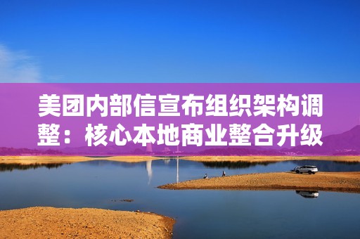 美团内部信宣布组织架构调整：核心本地商业整合升级研发平台