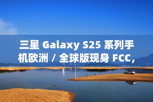 三星 Galaxy S25 系列手机欧洲 / 全球版现身 FCC，与美版存差异