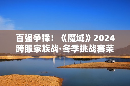 百强争锋！《魔域》2024跨服家族战·冬季挑战赛荣耀对决一触即发！