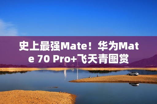 史上最强Mate！华为Mate 70 Pro+飞天青图赏