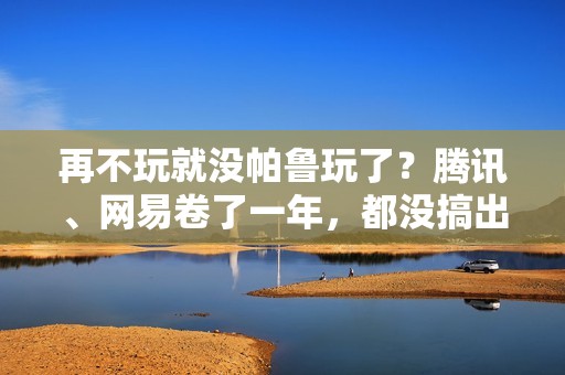 再不玩就没帕鲁玩了？腾讯、网易卷了一年，都没搞出大动静