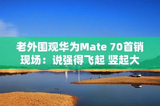 老外围观华为Mate 70首销现场：说强得飞起 竖起大拇指