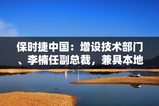 保时捷中国：增设技术部门、李楠任副总裁，兼具本地采购与质量保证职能