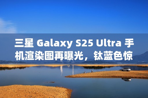 三星 Galaxy S25 Ultra 手机渲染图再曝光，钛蓝色惊艳亮相
