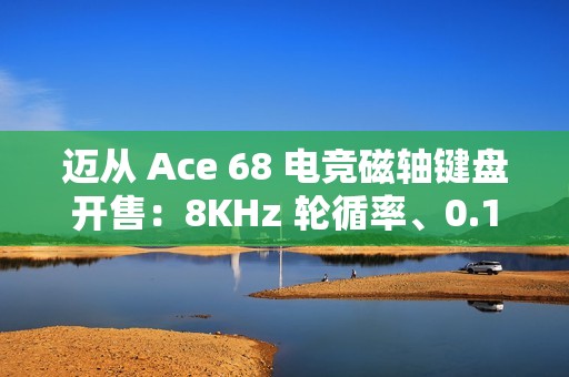 迈从 Ace 68 电竞磁轴键盘开售：8KHz 轮循率、0.1ms 延迟，189 元起
