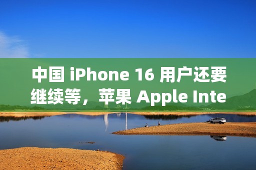 中国 iPhone 16 用户还要继续等，苹果 Apple Intelligence 被曝适配百度 AI 模型遇阻