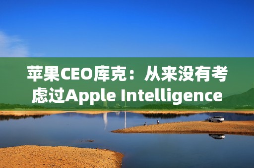 苹果CEO库克：从来没有考虑过Apple Intelligence收费问题