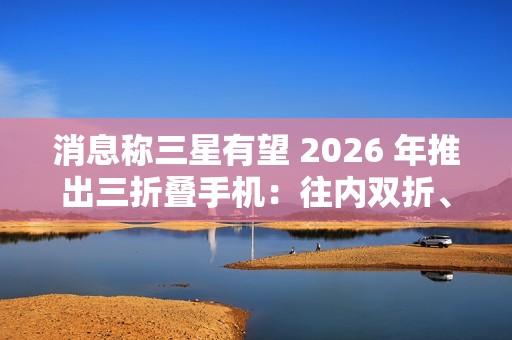 消息称三星有望 2026 年推出三折叠手机：往内双折、展开 10 英寸