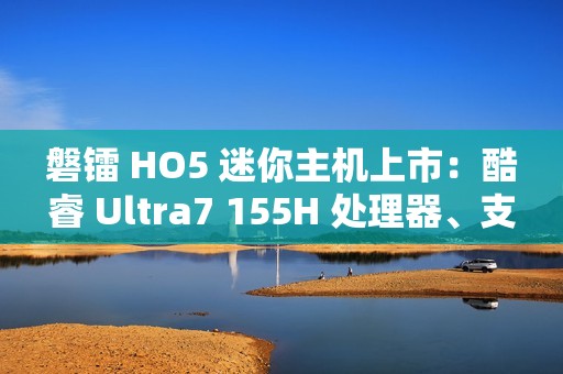 磐镭 HO5 迷你主机上市：酷睿 Ultra7 155H 处理器、支持 WiFi 7 + 蓝牙 5.4，售价 3999 元起