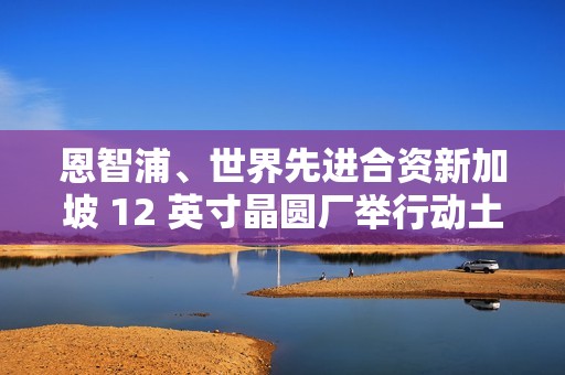 恩智浦、世界先进合资新加坡 12 英寸晶圆厂举行动土典礼，2027 年开始量产