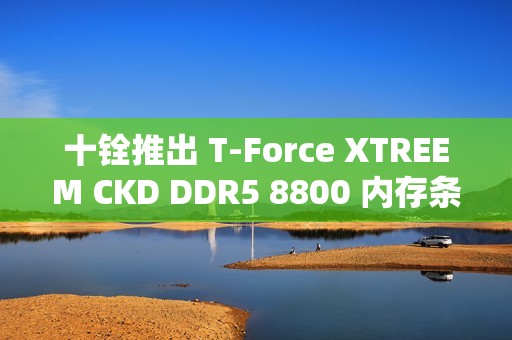 十铨推出 T-Force XTREEM CKD DDR5 8800 内存条，可超频至 9600 MT/s