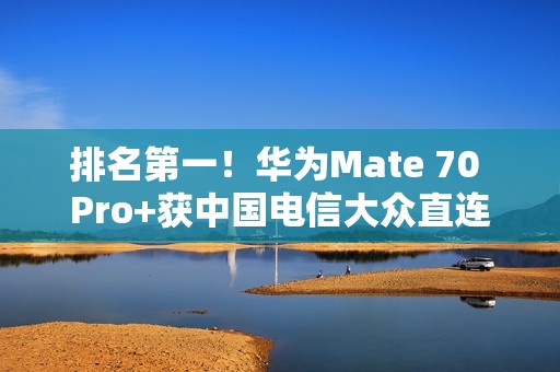 排名第一！华为Mate 70 Pro+获中国电信大众直连卫星手机五星评价