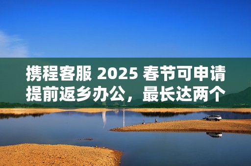 携程客服 2025 春节可申请提前返乡办公，最长达两个月
