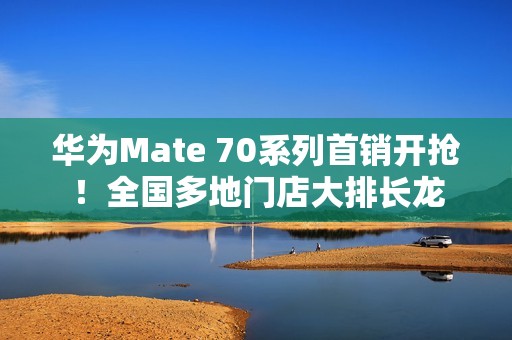 华为Mate 70系列首销开抢！全国多地门店大排长龙