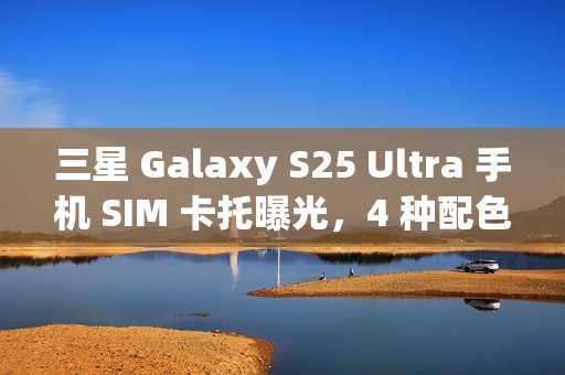 三星 Galaxy S25 Ultra 手机 SIM 卡托曝光，4 种配色抢先看