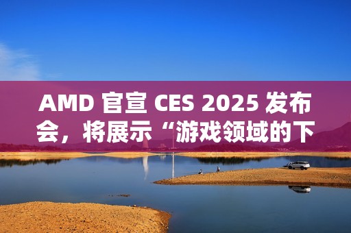 AMD 官宣 CES 2025 发布会，将展示“游戏领域的下一代创新”