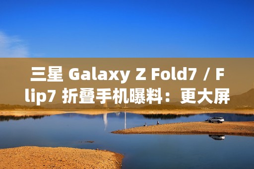 三星 Galaxy Z Fold7 / Flip7 折叠手机曝料：更大屏幕、AI 等撬动市场销量