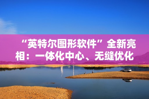 “英特尔图形软件”全新亮相：一体化中心、无缝优化、性能监控调优等