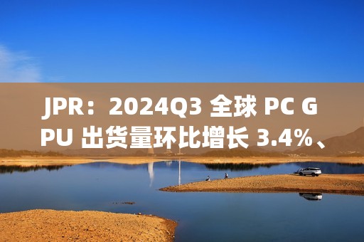 JPR：2024Q3 全球 PC GPU 出货量环比增长 3.4%、CPU 环比增长 12%