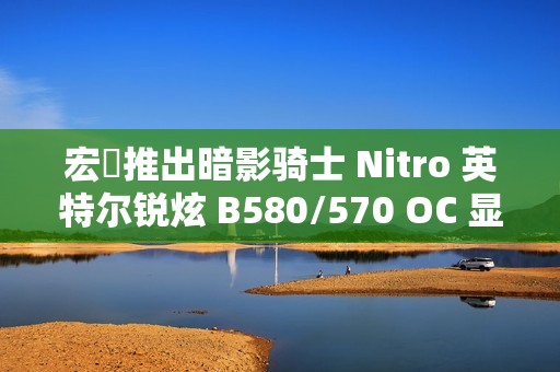 宏碁推出暗影骑士 Nitro 英特尔锐炫 B580/570 OC 显卡，硬朗双风扇外形