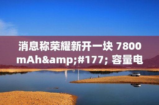 消息称荣耀新开一块 7800mAh± 容量电池，将由明年新机搭载