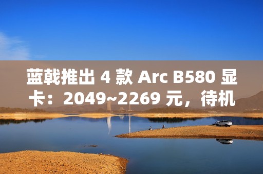 蓝戟推出 4 款 Arc B580 显卡：2049~2269 元，待机功耗低于 10W